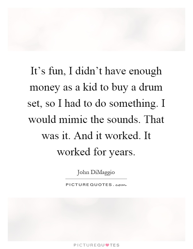 It's fun, I didn't have enough money as a kid to buy a drum set, so I had to do something. I would mimic the sounds. That was it. And it worked. It worked for years Picture Quote #1