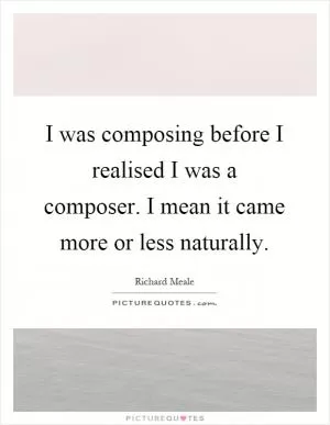 I was composing before I realised I was a composer. I mean it came more or less naturally Picture Quote #1