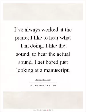I’ve always worked at the piano; I like to hear what I’m doing, I like the sound, to hear the actual sound. I get bored just looking at a manuscript Picture Quote #1