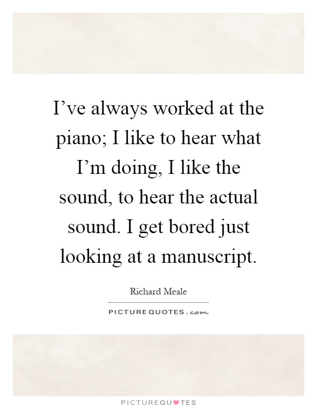 I've always worked at the piano; I like to hear what I'm doing, I like the sound, to hear the actual sound. I get bored just looking at a manuscript Picture Quote #1