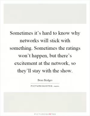 Sometimes it’s hard to know why networks will stick with something. Sometimes the ratings won’t happen, but there’s excitement at the network, so they’ll stay with the show Picture Quote #1