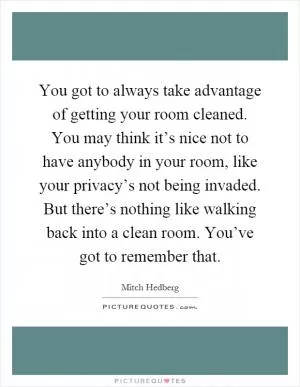 You got to always take advantage of getting your room cleaned. You may think it’s nice not to have anybody in your room, like your privacy’s not being invaded. But there’s nothing like walking back into a clean room. You’ve got to remember that Picture Quote #1