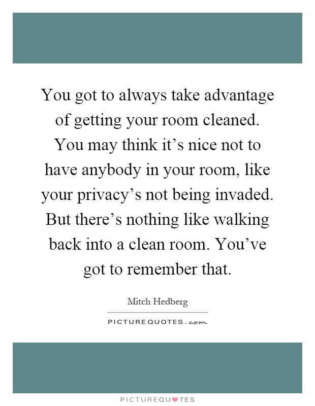 You got to always take advantage of getting your room cleaned. You may think it's nice not to have anybody in your room, like your privacy's not being invaded. But there's nothing like walking back into a clean room. You've got to remember that Picture Quote #1