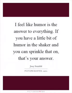 I feel like humor is the answer to everything. If you have a little bit of humor in the shaker and you can sprinkle that on, that’s your answer Picture Quote #1