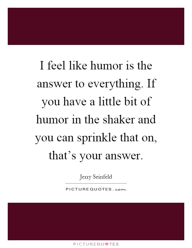 I feel like humor is the answer to everything. If you have a little bit of humor in the shaker and you can sprinkle that on, that's your answer Picture Quote #1