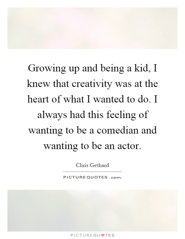 Growing up and being a kid, I knew that creativity was at the heart of what I wanted to do. I always had this feeling of wanting to be a comedian and wanting to be an actor Picture Quote #1
