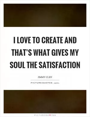 I love to create and that’s what gives my soul the satisfaction Picture Quote #1