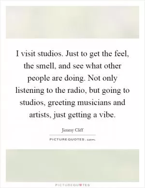 I visit studios. Just to get the feel, the smell, and see what other people are doing. Not only listening to the radio, but going to studios, greeting musicians and artists, just getting a vibe Picture Quote #1