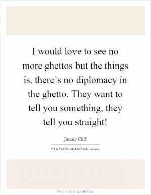 I would love to see no more ghettos but the things is, there’s no diplomacy in the ghetto. They want to tell you something, they tell you straight! Picture Quote #1