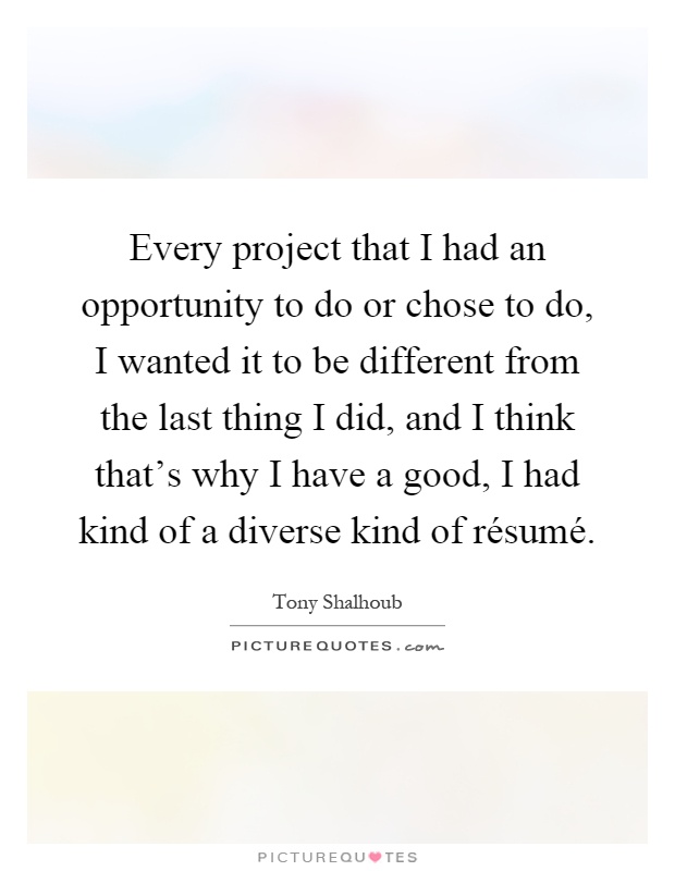 Every project that I had an opportunity to do or chose to do, I wanted it to be different from the last thing I did, and I think that's why I have a good, I had kind of a diverse kind of résumé Picture Quote #1