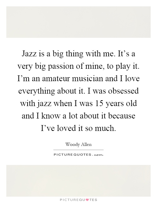 Jazz is a big thing with me. It's a very big passion of mine, to play it. I'm an amateur musician and I love everything about it. I was obsessed with jazz when I was 15 years old and I know a lot about it because I've loved it so much Picture Quote #1