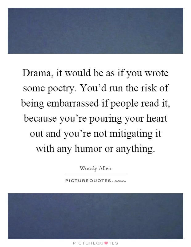 Drama, it would be as if you wrote some poetry. You'd run the risk of being embarrassed if people read it, because you're pouring your heart out and you're not mitigating it with any humor or anything Picture Quote #1