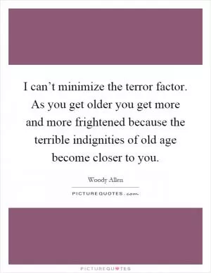 I can’t minimize the terror factor. As you get older you get more and more frightened because the terrible indignities of old age become closer to you Picture Quote #1