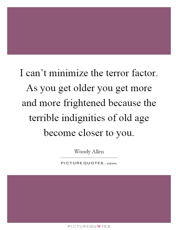 I can't minimize the terror factor. As you get older you get more and more frightened because the terrible indignities of old age become closer to you Picture Quote #1