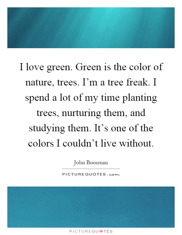 I love green. Green is the color of nature, trees. I'm a tree freak. I spend a lot of my time planting trees, nurturing them, and studying them. It's one of the colors I couldn't live without Picture Quote #1