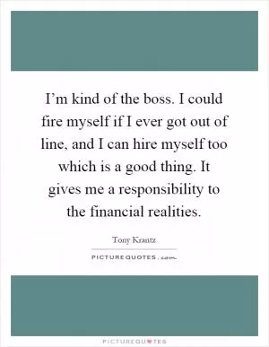 I’m kind of the boss. I could fire myself if I ever got out of line, and I can hire myself too which is a good thing. It gives me a responsibility to the financial realities Picture Quote #1