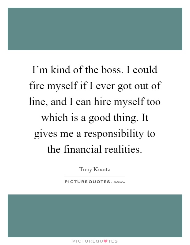 I'm kind of the boss. I could fire myself if I ever got out of line, and I can hire myself too which is a good thing. It gives me a responsibility to the financial realities Picture Quote #1