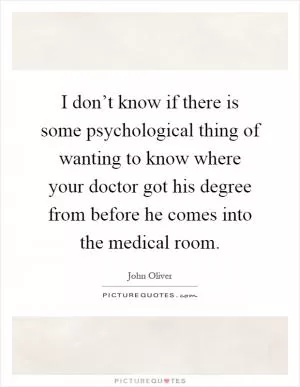 I don’t know if there is some psychological thing of wanting to know where your doctor got his degree from before he comes into the medical room Picture Quote #1