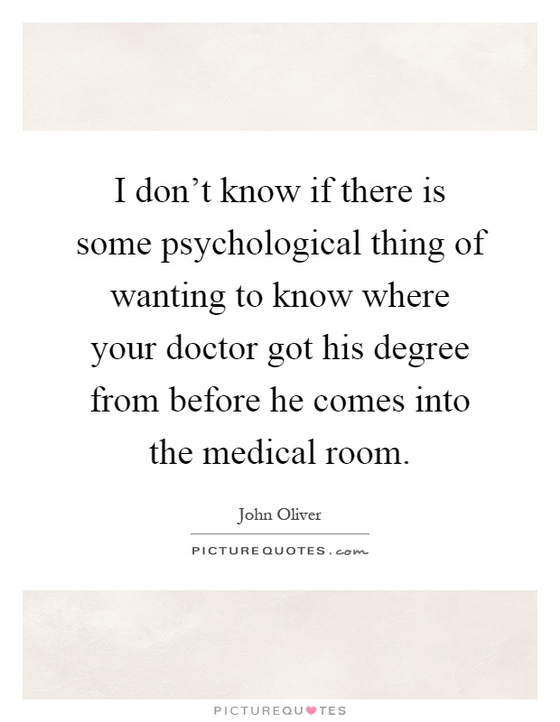 I don't know if there is some psychological thing of wanting to know where your doctor got his degree from before he comes into the medical room Picture Quote #1