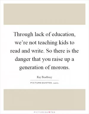 Through lack of education, we’re not teaching kids to read and write. So there is the danger that you raise up a generation of morons Picture Quote #1