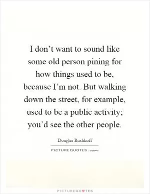 I don’t want to sound like some old person pining for how things used to be, because I’m not. But walking down the street, for example, used to be a public activity; you’d see the other people Picture Quote #1