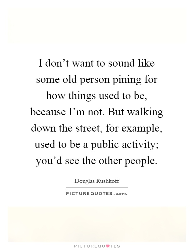 I don't want to sound like some old person pining for how things used to be, because I'm not. But walking down the street, for example, used to be a public activity; you'd see the other people Picture Quote #1