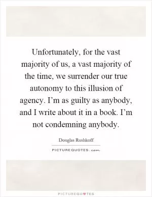 Unfortunately, for the vast majority of us, a vast majority of the time, we surrender our true autonomy to this illusion of agency. I’m as guilty as anybody, and I write about it in a book. I’m not condemning anybody Picture Quote #1