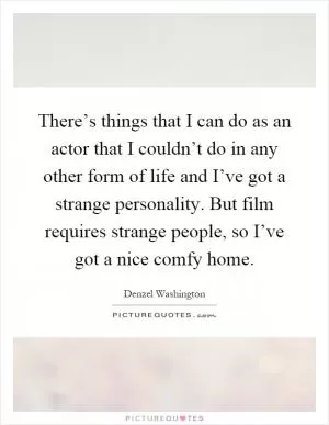 There’s things that I can do as an actor that I couldn’t do in any other form of life and I’ve got a strange personality. But film requires strange people, so I’ve got a nice comfy home Picture Quote #1