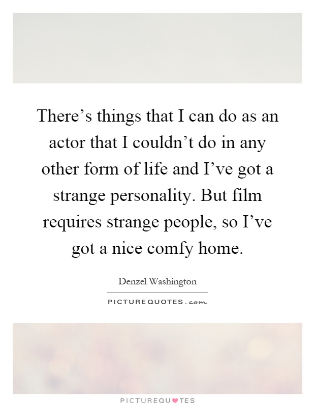 There's things that I can do as an actor that I couldn't do in any other form of life and I've got a strange personality. But film requires strange people, so I've got a nice comfy home Picture Quote #1