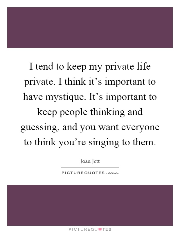 I tend to keep my private life private. I think it's important to have mystique. It's important to keep people thinking and guessing, and you want everyone to think you're singing to them Picture Quote #1