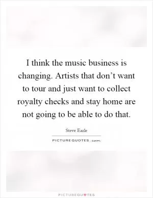 I think the music business is changing. Artists that don’t want to tour and just want to collect royalty checks and stay home are not going to be able to do that Picture Quote #1