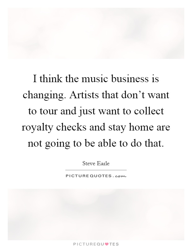 I think the music business is changing. Artists that don't want to tour and just want to collect royalty checks and stay home are not going to be able to do that Picture Quote #1