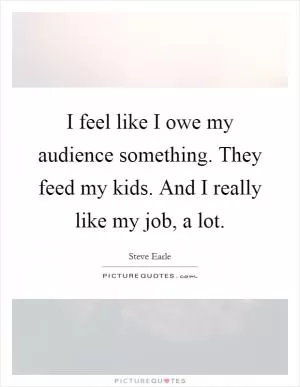 I feel like I owe my audience something. They feed my kids. And I really like my job, a lot Picture Quote #1