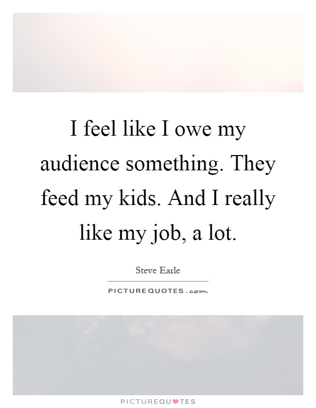I feel like I owe my audience something. They feed my kids. And I really like my job, a lot Picture Quote #1