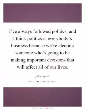 I’ve always followed politics, and I think politics is everybody’s business because we’re electing someone who’s going to be making important decisions that will affect all of our lives Picture Quote #1
