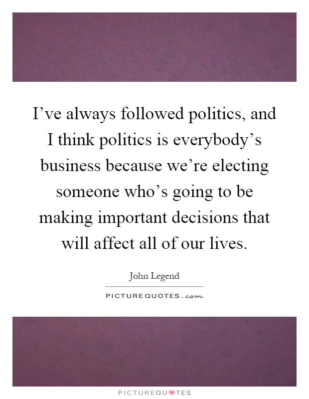 I've always followed politics, and I think politics is everybody's business because we're electing someone who's going to be making important decisions that will affect all of our lives Picture Quote #1