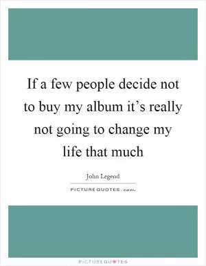 If a few people decide not to buy my album it’s really not going to change my life that much Picture Quote #1
