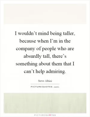 I wouldn’t mind being taller, because when I’m in the company of people who are absurdly tall, there’s something about them that I can’t help admiring Picture Quote #1