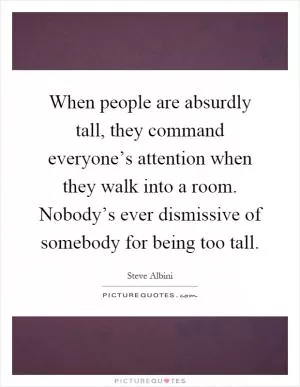 When people are absurdly tall, they command everyone’s attention when they walk into a room. Nobody’s ever dismissive of somebody for being too tall Picture Quote #1