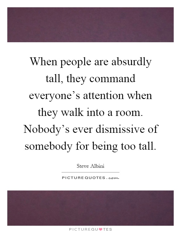When people are absurdly tall, they command everyone's attention when they walk into a room. Nobody's ever dismissive of somebody for being too tall Picture Quote #1