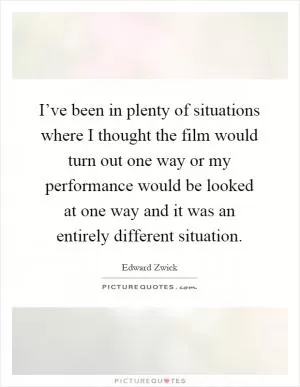 I’ve been in plenty of situations where I thought the film would turn out one way or my performance would be looked at one way and it was an entirely different situation Picture Quote #1