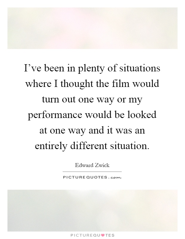 I've been in plenty of situations where I thought the film would turn out one way or my performance would be looked at one way and it was an entirely different situation Picture Quote #1