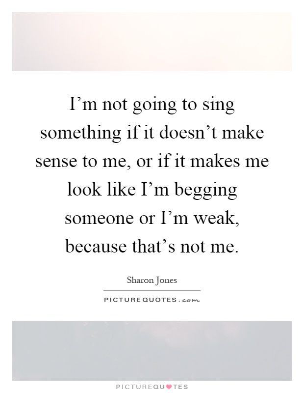 I'm not going to sing something if it doesn't make sense to me, or if it makes me look like I'm begging someone or I'm weak, because that's not me Picture Quote #1