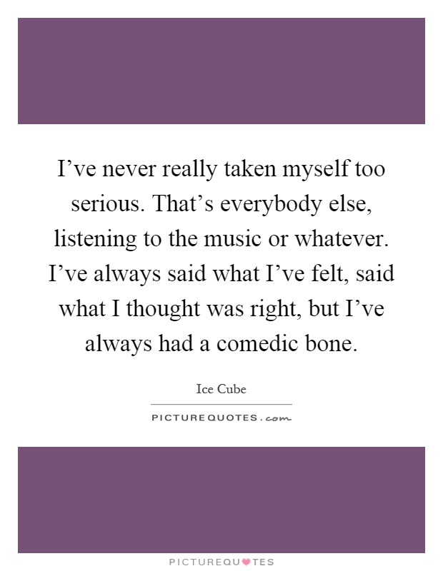 I've never really taken myself too serious. That's everybody else, listening to the music or whatever. I've always said what I've felt, said what I thought was right, but I've always had a comedic bone Picture Quote #1