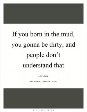 If you born in the mud, you gonna be dirty, and people don’t understand that Picture Quote #1