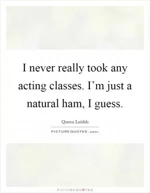 I never really took any acting classes. I’m just a natural ham, I guess Picture Quote #1