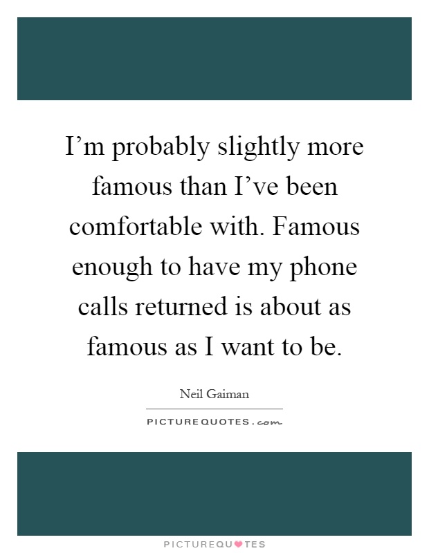 I'm probably slightly more famous than I've been comfortable with. Famous enough to have my phone calls returned is about as famous as I want to be Picture Quote #1