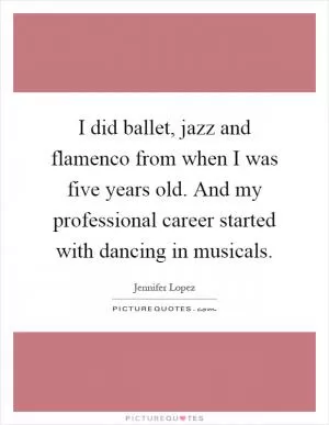 I did ballet, jazz and flamenco from when I was five years old. And my professional career started with dancing in musicals Picture Quote #1