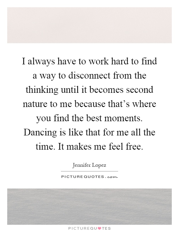 I always have to work hard to find a way to disconnect from the thinking until it becomes second nature to me because that's where you find the best moments. Dancing is like that for me all the time. It makes me feel free Picture Quote #1