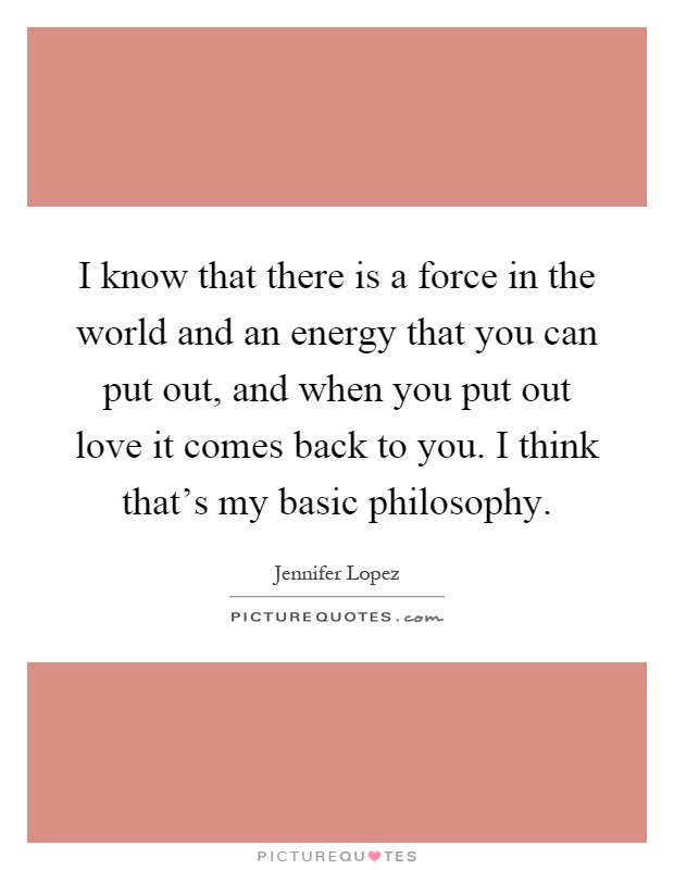 I know that there is a force in the world and an energy that you can put out, and when you put out love it comes back to you. I think that's my basic philosophy Picture Quote #1